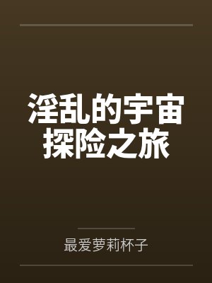 淫乱的宇宙探险之旅全文免费阅读 淫乱的宇宙探险之旅全文免费阅读