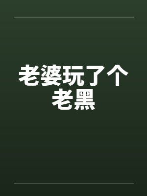 老婆玩了个老黑 老婆玩了个老黑