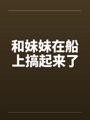 和妹妹在船上搞起来了 和妹妹在船上搞起来了