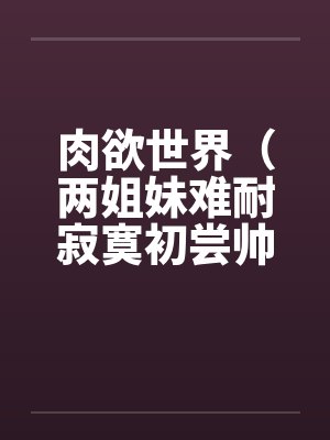 肉欲世界(两姐妹难耐寂寞初尝帅小伙) 肉欲世界(两姐妹难耐寂寞初尝帅小伙)