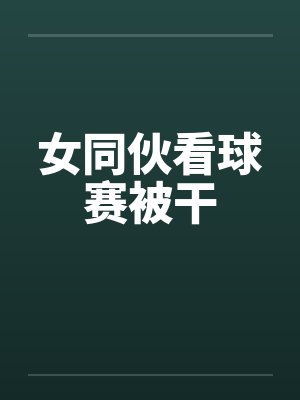 女同伙看球赛被干 女同伙看球赛被干
