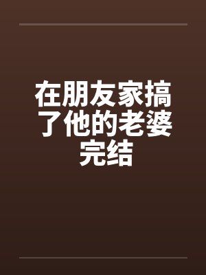 在朋友家搞了他的老婆 完结 在朋友家搞了他的老婆 完结