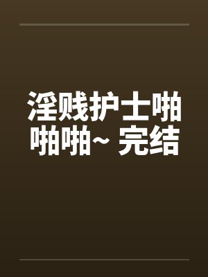 淫贱护士啪啪啪~ 完结 淫贱护士啪啪啪~ 完结