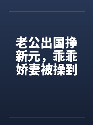 老公出国挣新元,乖乖娇妻被操到春水涟涟 老公出国挣新元,乖乖娇妻被操到春水涟涟