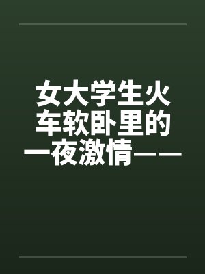 女大学生火车软卧里的一夜激情——真实故事 女大学生火车软卧里的一夜激情——真实故事