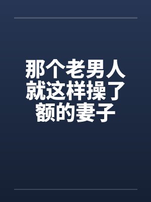 那个老男人就这样操了额的妻子 那个老男人就这样操了额的妻子