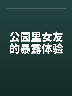 公园里女友的暴露体验 公园里女友的暴露体验