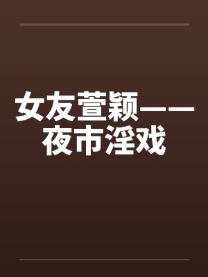 女友萱颖——夜市淫戏 女友萱颖——夜市淫戏