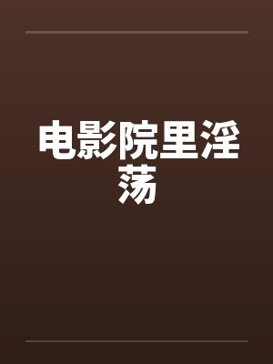 电影院里淫荡 电影院里淫荡