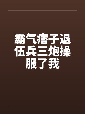 霸气痞子退伍兵三炮操服了我 霸气痞子退伍兵三炮操服了我