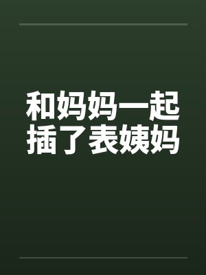 和妈妈一起插了表姨妈 和妈妈一起插了表姨妈
