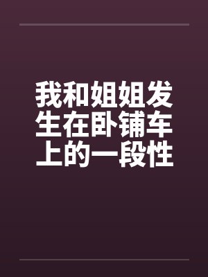 我和姐姐发生在卧铺车上的一段性事 我和姐姐发生在卧铺车上的一段性事