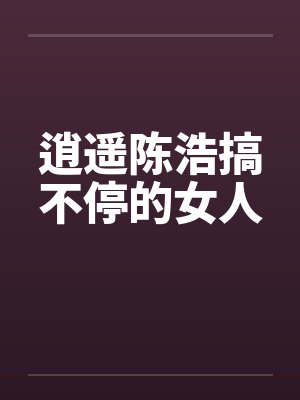 逍遥陈浩搞不停的女人 逍遥陈浩搞不停的女人