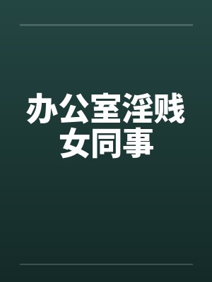 办公室淫贱女同事 办公室淫贱女同事