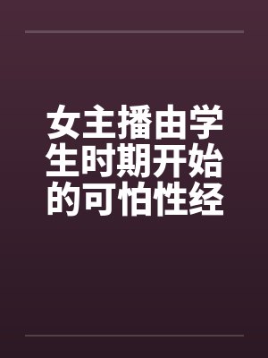 女主播由学生时期开始的可怕性经历 女主播由学生时期开始的可怕性经历