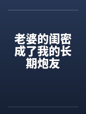 老婆的闺密成了我的长期炮友 老婆的闺密成了我的长期炮友