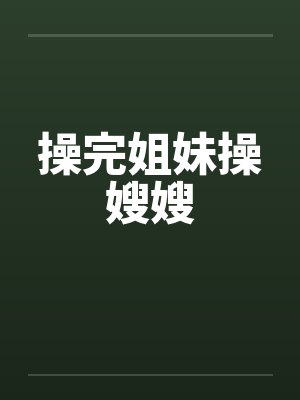 操完姐妹操嫂嫂 操完姐妹操嫂嫂