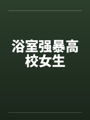 浴室强暴高校女生 浴室强暴高校女生