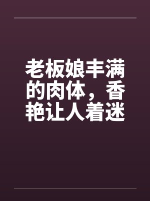 老板娘丰满的肉体,香艳让人着迷 老板娘丰满的肉体,香艳让人着迷