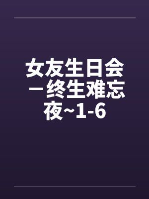 女友生日会-终生难忘夜~1-6 女友生日会-终生难忘夜~1-6