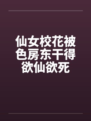 仙女校花被色房东干得欲仙欲死 仙女校花被色房东干得欲仙欲死