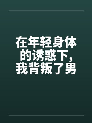 在年轻身体的诱惑下，我背叛了男友