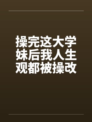 操完这大学妹后我人生观都被操改变了 操完这大学妹后我人生观都被操改变了