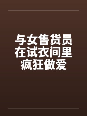 与女售货员在试衣间里疯狂做爱 与女售货员在试衣间里疯狂做爱