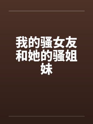我的骚女友和她的骚姐妹 我的骚女友和她的骚姐妹