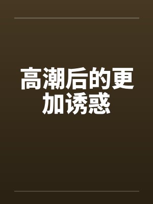 高潮后的更加诱惑 高潮后的更加诱惑