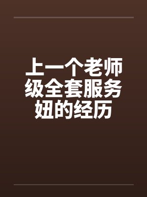 上一个老师级全套服务妞的经历 上一个老师级全套服务妞的经历