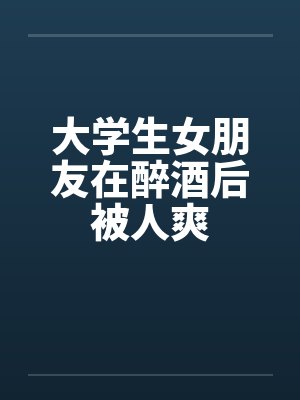 大学生女朋友在醉酒后被人爽 大学生女朋友在醉酒后被人爽