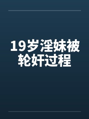 19岁淫妹被轮奸过程 19岁淫妹被轮奸过程