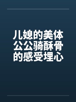 儿媳的美体公公骑酥骨的感受埋心底 儿媳的美体公公骑酥骨的感受埋心底