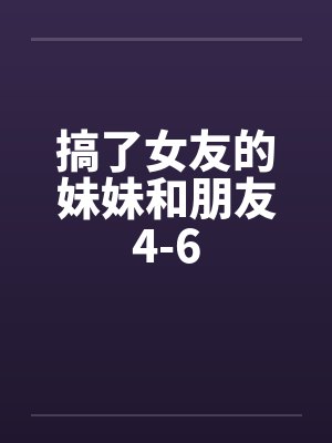 搞了女友的妹妹和朋友4-6 搞了女友的妹妹和朋友4-6