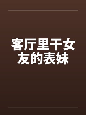 客厅里干女友的表妹 客厅里干女友的表妹
