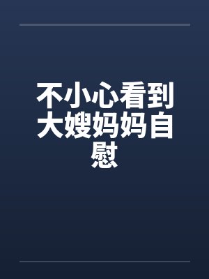 不小心看到大嫂妈妈自慰 不小心看到大嫂妈妈自慰