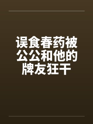 误食春药被公公和他的牌友狂干 误食春药被公公和他的牌友狂干