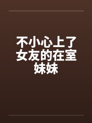 不小心上了女友的在室妹妹 不小心上了女友的在室妹妹