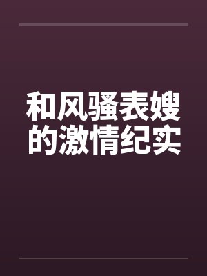 和风骚表嫂的激情纪实 和风骚表嫂的激情纪实