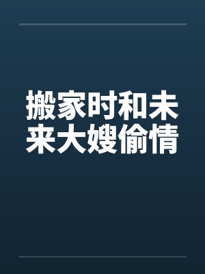 搬家时和未来大嫂偷情 搬家时和未来大嫂偷情