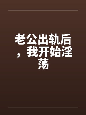 老公出轨后,我开始淫荡 老公出轨后,我开始淫荡