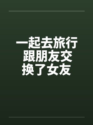 一起去旅行 跟朋友交换了女友 一起去旅行 跟朋友交换了女友