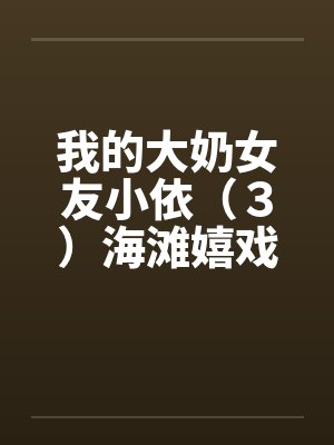 我的大奶女友小依(3)海滩嬉戏 我的大奶女友小依(3)海滩嬉戏