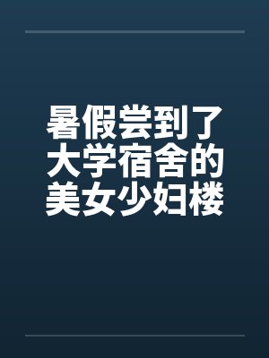 暑假尝到了大学宿舍的美女少妇楼管 暑假尝到了大学宿舍的美女少妇楼管