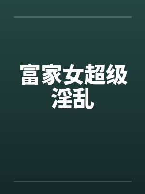 富家女超级淫乱 富家女超级淫乱