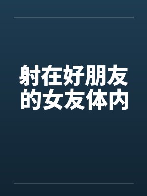 射在好朋友的女友体内 射在好朋友的女友体内