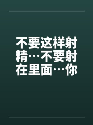不要这样射精…不要射在里面…你没有戴套不能射进去阿~ 不要这样射精…不要射在里面…你没有戴套不能射进去阿~