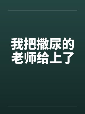 我把撒尿的老师给上了 我把撒尿的老师给上了