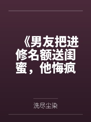 《男友把进修名额送闺蜜,他悔疯了》 《男友把进修名额送闺蜜,他悔疯了》